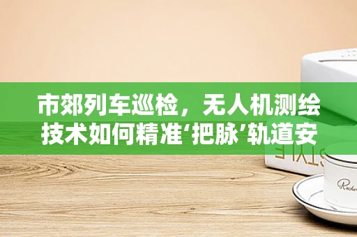 市郊列车巡检，无人机测绘技术如何精准‘把脉’轨道安全？