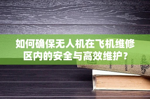 如何确保无人机在飞机维修区内的安全与高效维护？