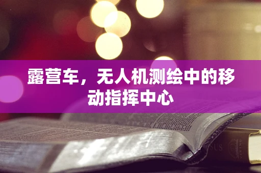 露营车，无人机测绘中的移动指挥中心