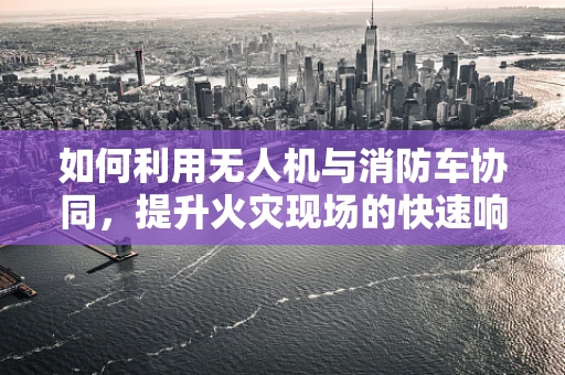 如何利用无人机与消防车协同，提升火灾现场的快速响应与测绘精度？