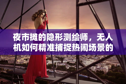 夜市摊的隐形测绘师，无人机如何精准捕捉热闹场景的细节？