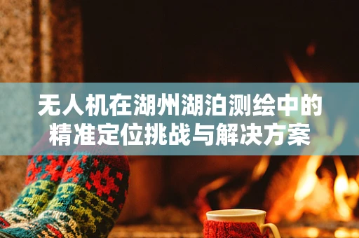 无人机在湖州湖泊测绘中的精准定位挑战与解决方案