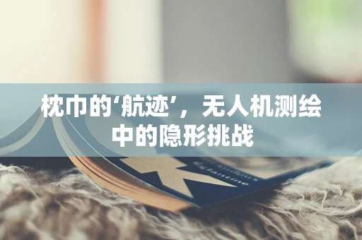枕巾的‘航迹’，无人机测绘中的隐形挑战