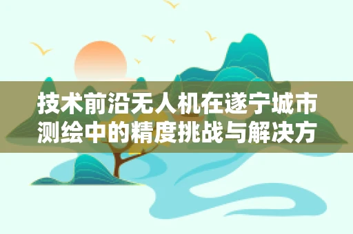技术前沿无人机在遂宁城市测绘中的精度挑战与解决方案