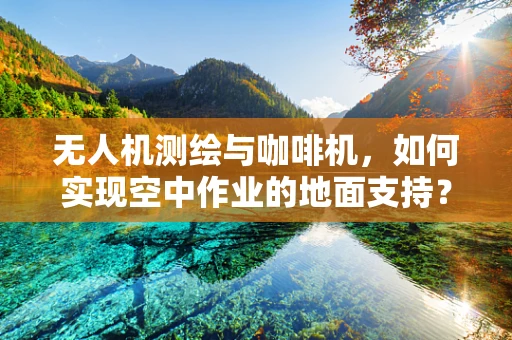 无人机测绘与咖啡机，如何实现空中作业的地面支持？