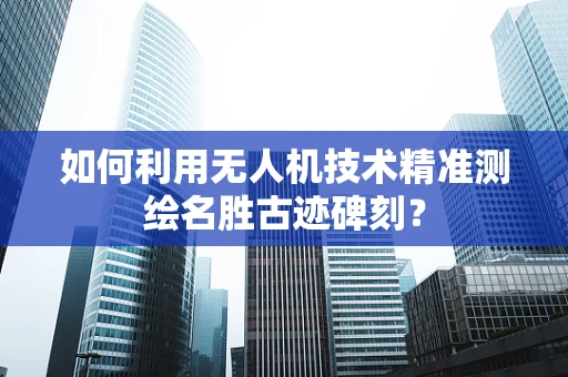 如何利用无人机技术精准测绘名胜古迹碑刻？