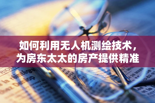 如何利用无人机测绘技术，为房东太太的房产提供精准‘空中视角’？