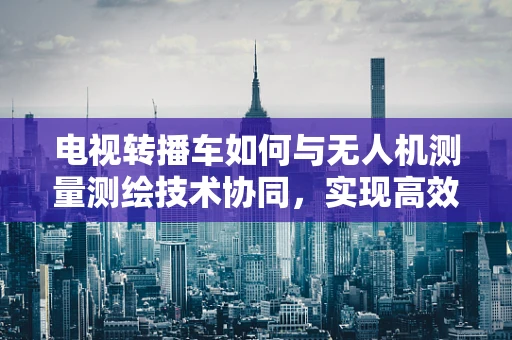 电视转播车如何与无人机测量测绘技术协同，实现高效、精准的现场直播？