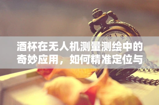酒杯在无人机测量测绘中的奇妙应用，如何精准定位与校准？
