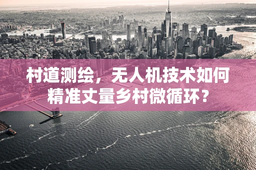 村道测绘，无人机技术如何精准丈量乡村微循环？