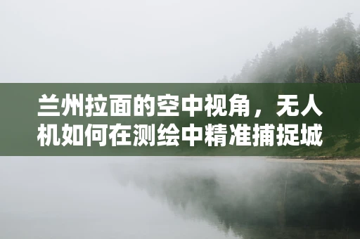 兰州拉面的空中视角，无人机如何在测绘中精准捕捉城市地标与文化细节？
