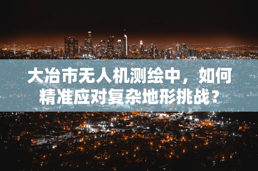 大冶市无人机测绘中，如何精准应对复杂地形挑战？