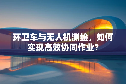 环卫车与无人机测绘，如何实现高效协同作业？