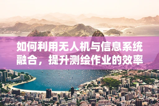 如何利用无人机与信息系统融合，提升测绘作业的效率与精度？