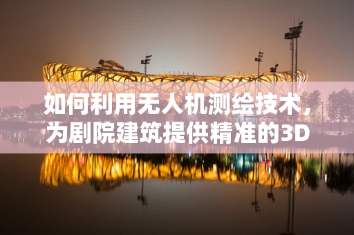 如何利用无人机测绘技术，为剧院建筑提供精准的3D建模？