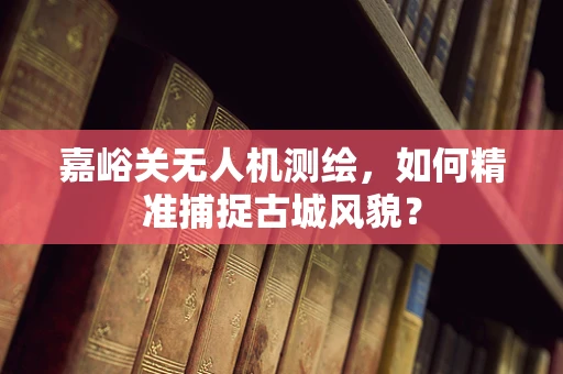嘉峪关无人机测绘，如何精准捕捉古城风貌？