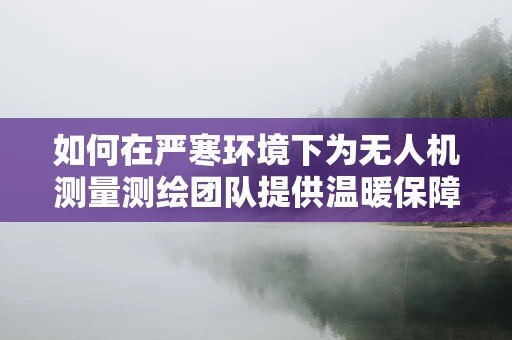 如何在严寒环境下为无人机测量测绘团队提供温暖保障？