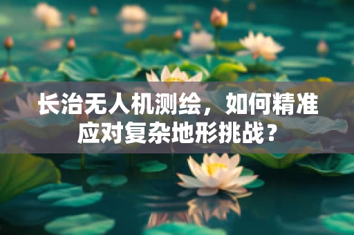 长治无人机测绘，如何精准应对复杂地形挑战？