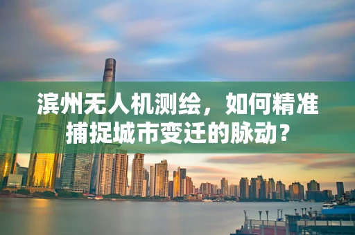 滨州无人机测绘，如何精准捕捉城市变迁的脉动？
