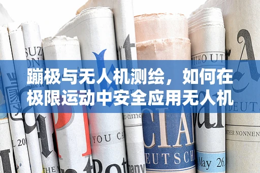 蹦极与无人机测绘，如何在极限运动中安全应用无人机进行高精度测量？