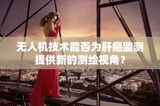 无人机技术能否为肝癌监测提供新的测绘视角？