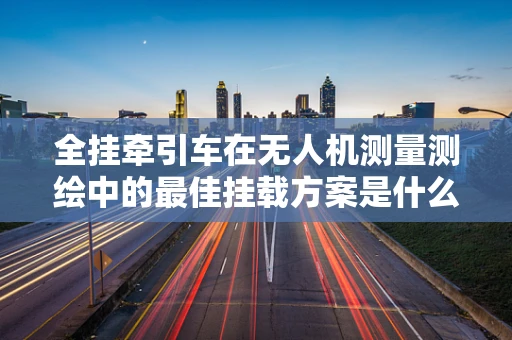 全挂牵引车在无人机测量测绘中的最佳挂载方案是什么？