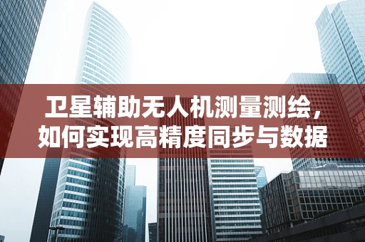 卫星辅助无人机测量测绘，如何实现高精度同步与数据融合？
