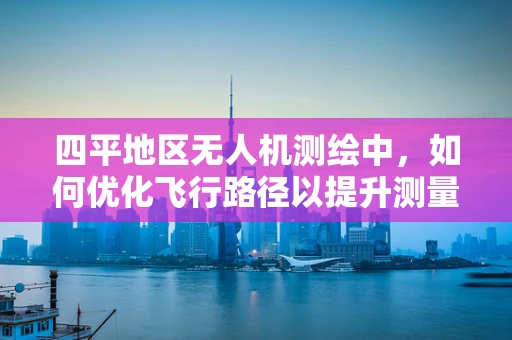 四平地区无人机测绘中，如何优化飞行路径以提升测量精度？
