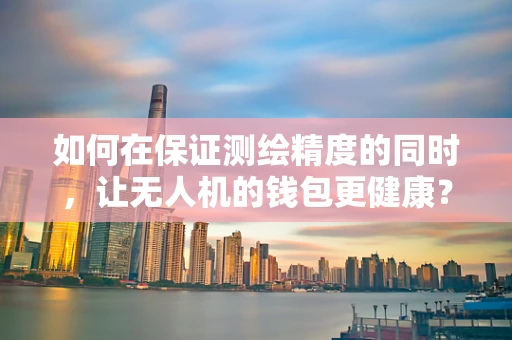 如何在保证测绘精度的同时，让无人机的钱包更健康？