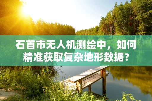 石首市无人机测绘中，如何精准获取复杂地形数据？