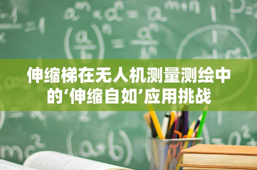 伸缩梯在无人机测量测绘中的‘伸缩自如’应用挑战