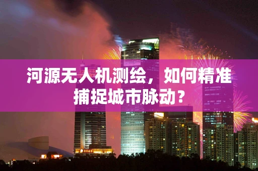 河源无人机测绘，如何精准捕捉城市脉动？
