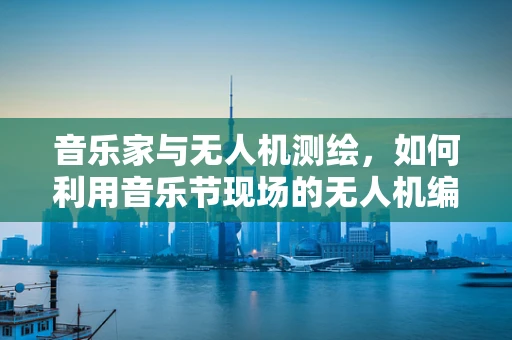 音乐家与无人机测绘，如何利用音乐节现场的无人机编队进行高效测绘？