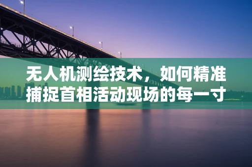 无人机测绘技术，如何精准捕捉首相活动现场的每一寸细节？
