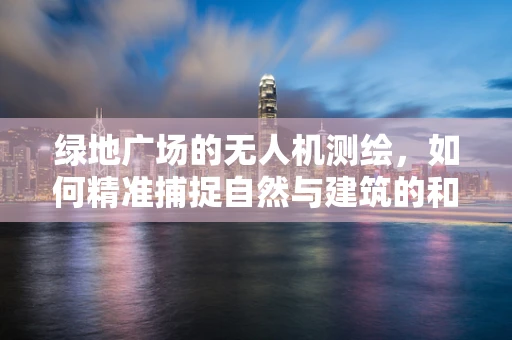 绿地广场的无人机测绘，如何精准捕捉自然与建筑的和谐之美？
