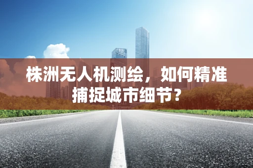 株洲无人机测绘，如何精准捕捉城市细节？