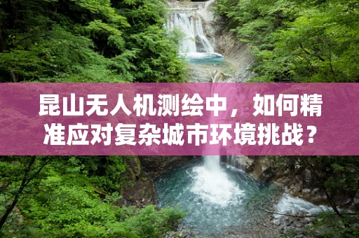 昆山无人机测绘中，如何精准应对复杂城市环境挑战？