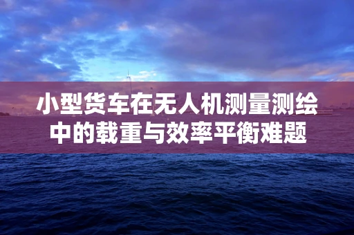 小型货车在无人机测量测绘中的载重与效率平衡难题