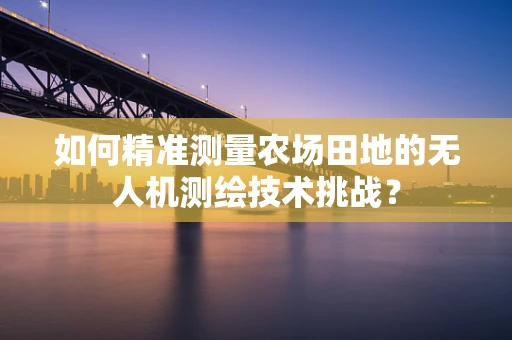 如何精准测量农场田地的无人机测绘技术挑战？