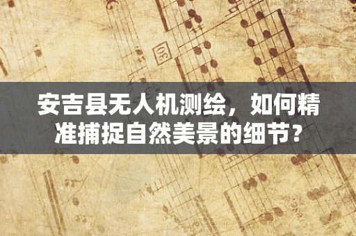 安吉县无人机测绘，如何精准捕捉自然美景的细节？