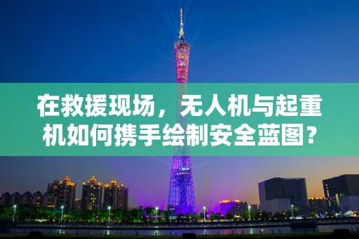 在救援现场，无人机与起重机如何携手绘制安全蓝图？