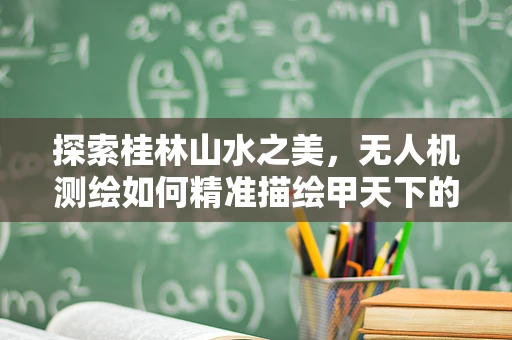 探索桂林山水之美，无人机测绘如何精准描绘甲天下的轮廓？
