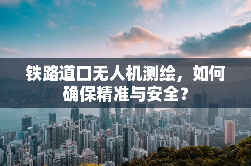 铁路道口无人机测绘，如何确保精准与安全？