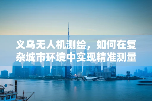义乌无人机测绘，如何在复杂城市环境中实现精准测量？