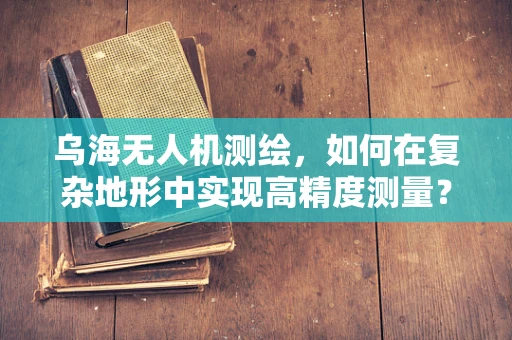 乌海无人机测绘，如何在复杂地形中实现高精度测量？