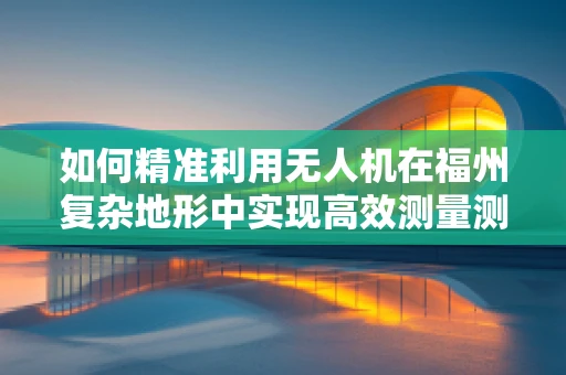 如何精准利用无人机在福州复杂地形中实现高效测量测绘？