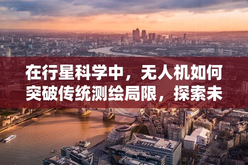 在行星科学中，无人机如何突破传统测绘局限，探索未知世界的奥秘？