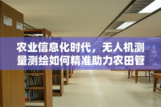 农业信息化时代，无人机测量测绘如何精准助力农田管理？