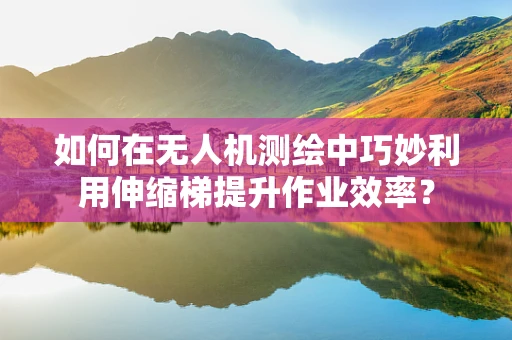 如何在无人机测绘中巧妙利用伸缩梯提升作业效率？