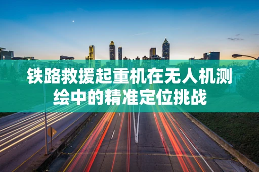 铁路救援起重机在无人机测绘中的精准定位挑战